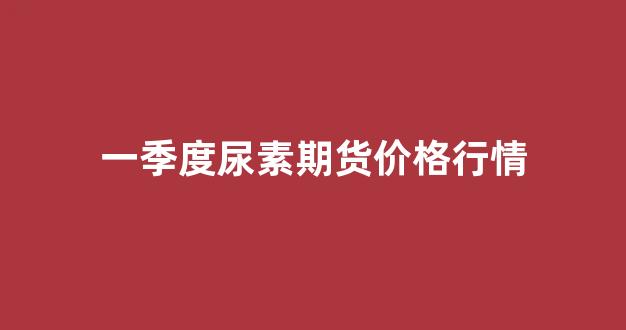 一季度尿素期货价格行情(尿素期货时间)_https://www.gfdzclz.com_上交所_第1张