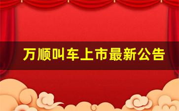 万顺叫车上市最新公告发布时间(万顺叫车上市进度)_https://www.haiwangdasha.com_上期所_第1张