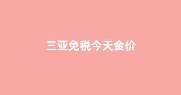 三亚免税今天金价_三亚免税店金店
