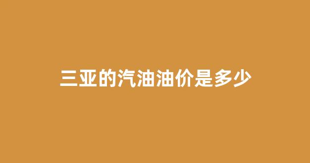 三亚的汽油油价是多少钱_三亚的汽油油价是多少