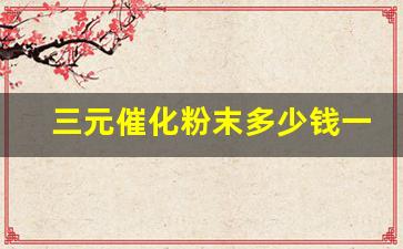 三元催化粉末多少钱一斤(三元催化回收价格表2023)_https://www.qgjzrcxxzxpt.com_大商所_第1张