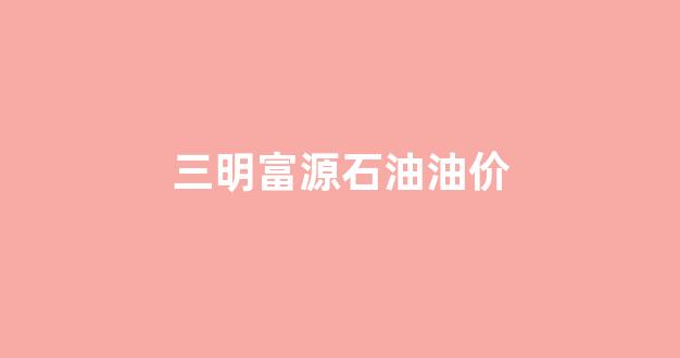 三明富源石油油价_福建三明油价