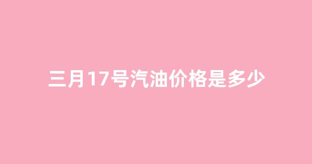 三月17号汽油价格是多少_三月17号汽油价格是多少呢