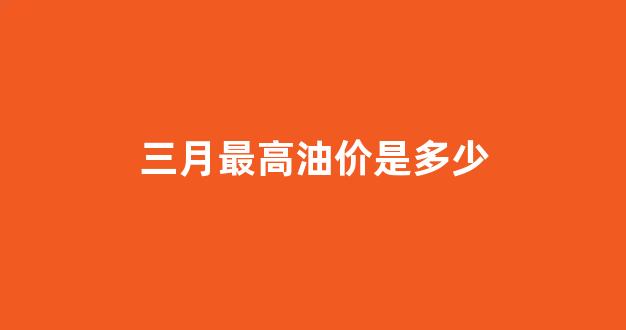 三月最高油价是多少_三月最高油价是多少钱一升