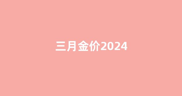 三月金价2024_三月金价黄金多少钱一克