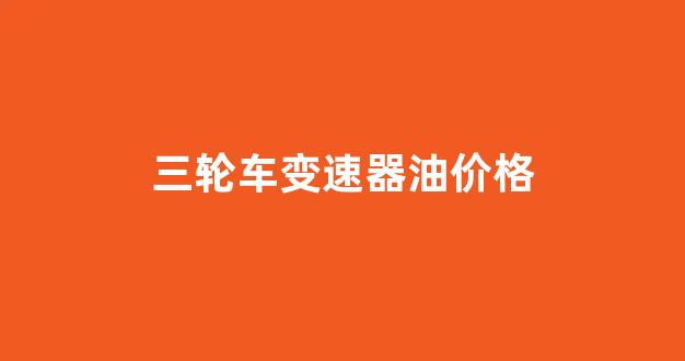 三轮车变速器油价格_三轮车变速箱油