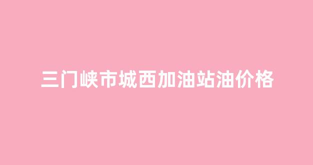 三门峡市城西加油站油价格_三门峡加油站电话号码
