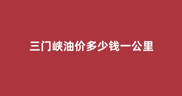 三门峡油价多少钱一公里_三门峡油价今日价格