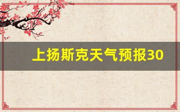 上扬斯克天气预报30天_上扬斯克天气预报15天查询