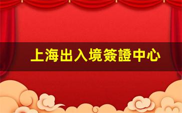 上海出入境簽證中心(上海出入境簽證中心上班時間浦東)