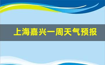 上海嘉定天气预报一周天气_上海嘉兴一周天气预报最新