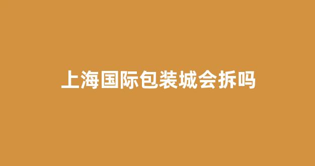 上海国际包装城会拆吗(上海国际包装印刷城什么时候拆)_https://www.jumanxin.com_上交所_第1张