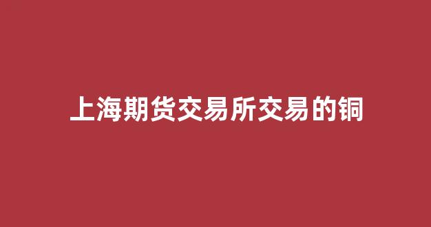 上海期货交易所交易的铜(上海期货交易所铜库存)_https://www.taocizhiliang.com_装修流程_第1张