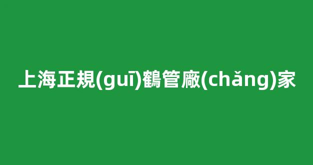 上海正規(guī)鶴管廠(chǎng)家(上海正規(guī)鶴管廠(chǎng)家電話(huà))(1)