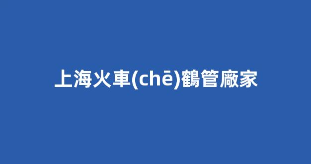 上?；疖?chē)鶴管廠家(上?；疖?chē)鶴管廠家電話)(1)
