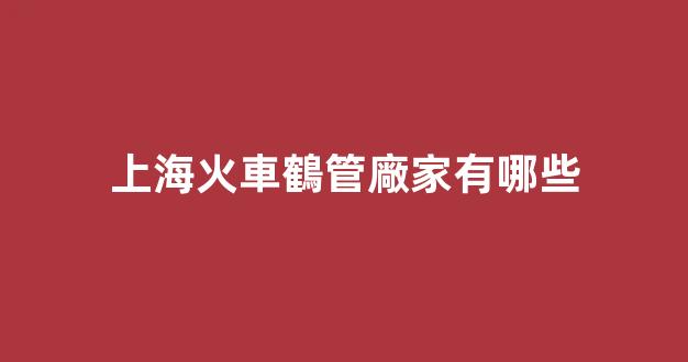 上?；疖圍Q管廠家有哪些(上?；疖圍Q管廠家有哪些廠)(1)