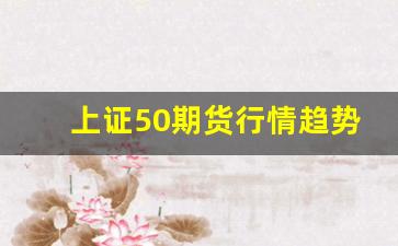 上证50期货行情趋势(上证50指数期货行情)_https://www.ljyuan-tech.com_创业板_第1张