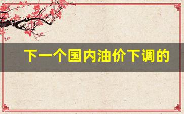下一个国内油价下调的原因-下一个油价调整