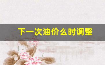 下一次油价调整的时间-下一次油价么时调整