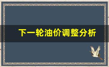 下一轮油价调整分析-下一轮油价窗口