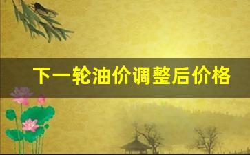 下一轮油价调整预计涨多少-下一轮油价调整后价格