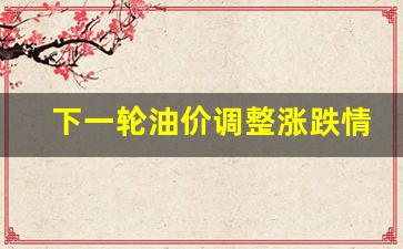 下一轮油价调整涨跌情况-下一轮油价调整是涨还是跌