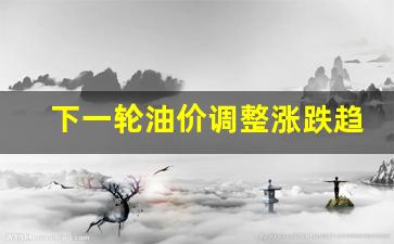下一轮油价调整时间及价格趋势-下一轮油价