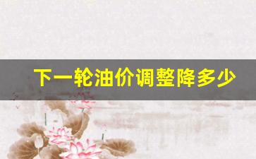 下一轮油价调整降多少-下一轮油价涨跌