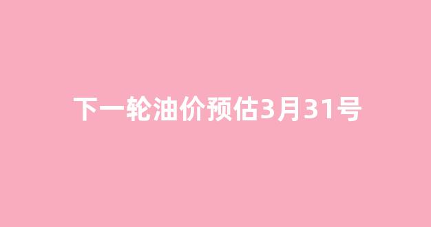 下一轮油价调整时间及涨降情况_下一轮油价预估3月31号