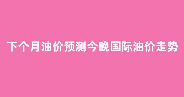 下个月油价下跌_下个月油价预测今晚国际油价走势