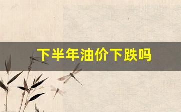 下半年油价下跌吗-下半年油价下跌吗最新