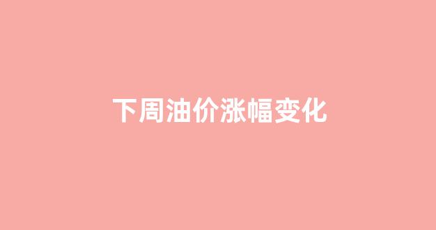 下周油价涨幅变化_下周油价会上涨吗