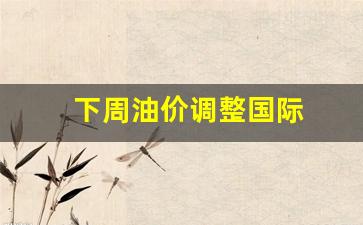 下周油价调整国际-油价下周二下调