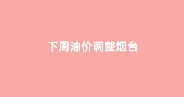 烟台油价今日价格_下周油价调整烟台