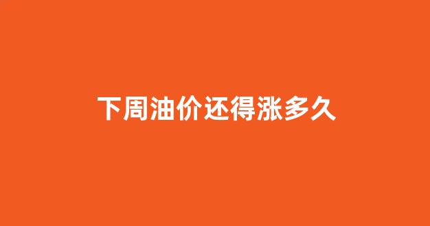 下周油价还得涨多久_下周油价走势预测