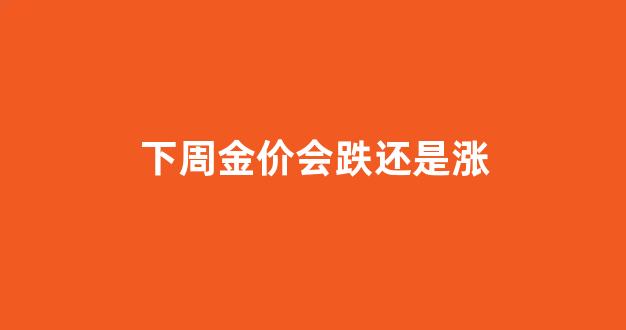下周金价会跌还是涨呢_下周金价会跌还是涨