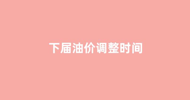 下次油价调整时间_下届油价调整时间