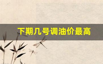 下期几号调油价最高_下期油价调整什么时候