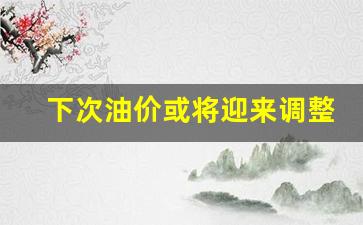 下次油价或将迎来调整-下次油价调整时间表