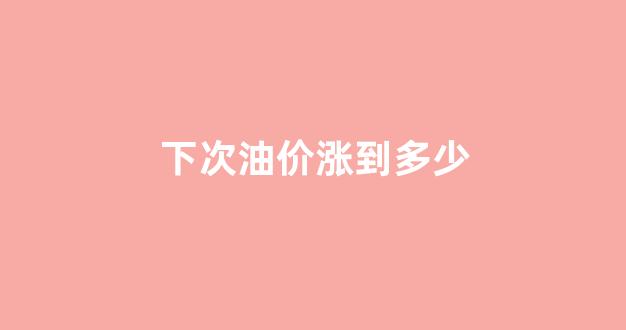 下次油价涨到多少_下次油价调价是几号