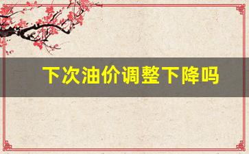 下次油价调价是什么时候-下次油价调整下降吗