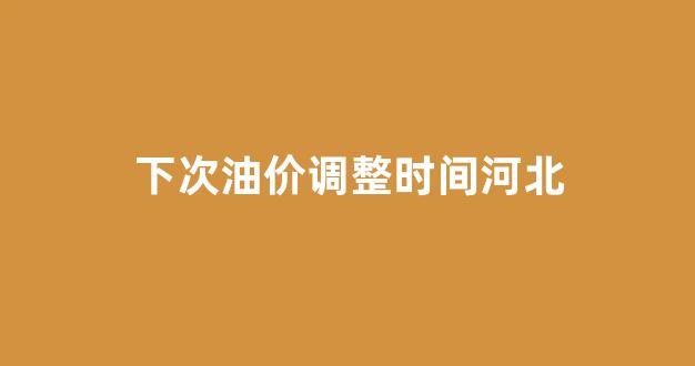下次油价调整时间河北_河北油价上涨