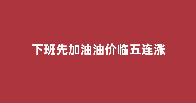 下班明天继续加油_下班先加油油价临五连涨