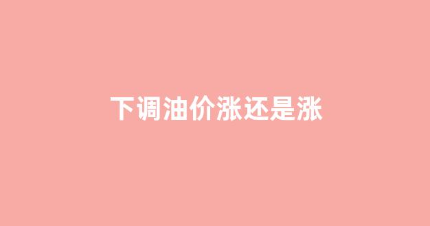 油价下调是几号下调_下调油价涨还是涨