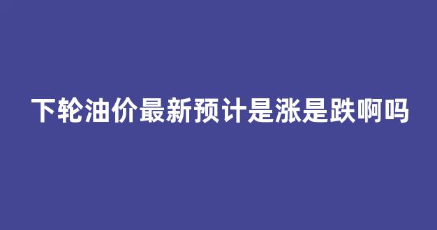 下轮油价最新预计是涨是跌啊吗_下轮油价是涨还是跌