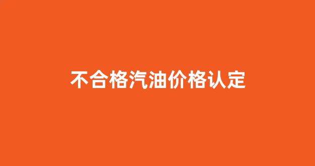 不合格汽油由谁销毁_不合格汽油价格认定