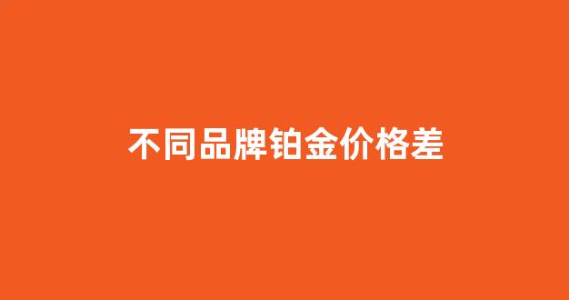 不同品牌铂金价格差_不同品牌铂金价格差别很大