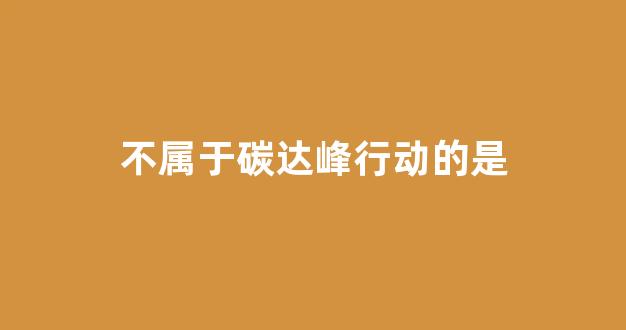 不属于碳达峰行动的是(下列不属于碳排放的是)_https://www.qgjzrcxxzxpt.com_上期所_第1张