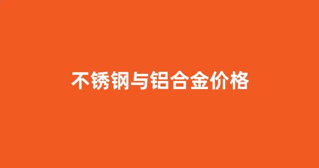 不锈钢和铝合金价格_不锈钢与铝合金价格
