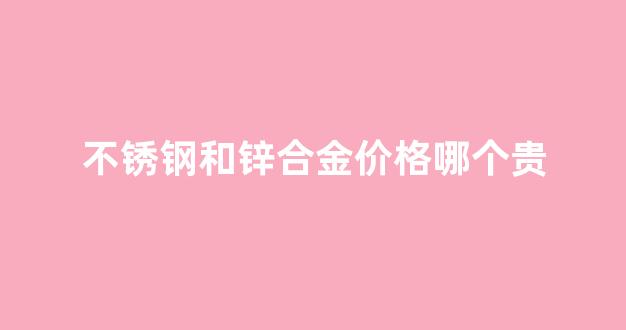 不锈钢与锌合金的区别_不锈钢和锌合金价格哪个贵